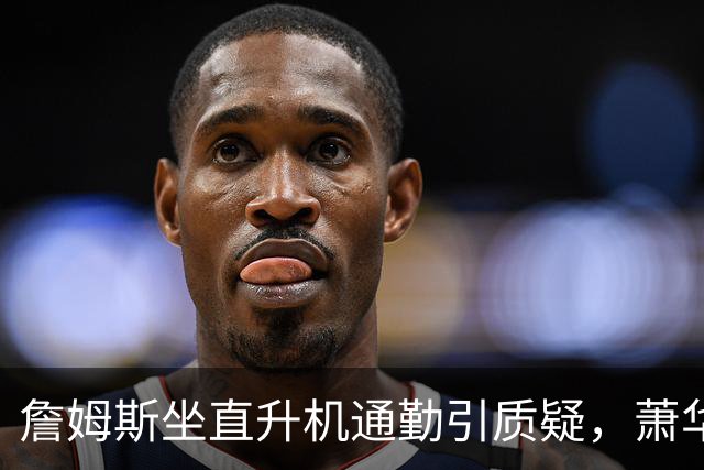 詹姆斯坐直升机通勤引质疑，萧华回应：球队没掺和就没问题